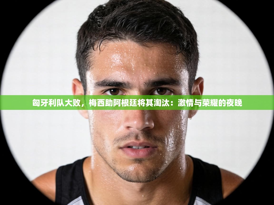 匈牙利队大败，梅西助阿根廷将其淘汰：激情与荣耀的夜晚  第2张